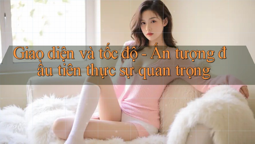 Giao diện và tốc độ - Ấn tượng đầu tiên thực sự quan trọng