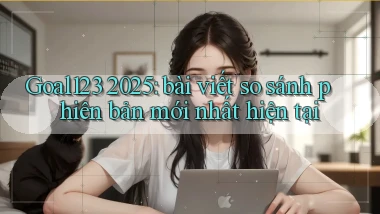 Goal123 2025 bài viết so sánh phiên bản mới nhất hiện tại