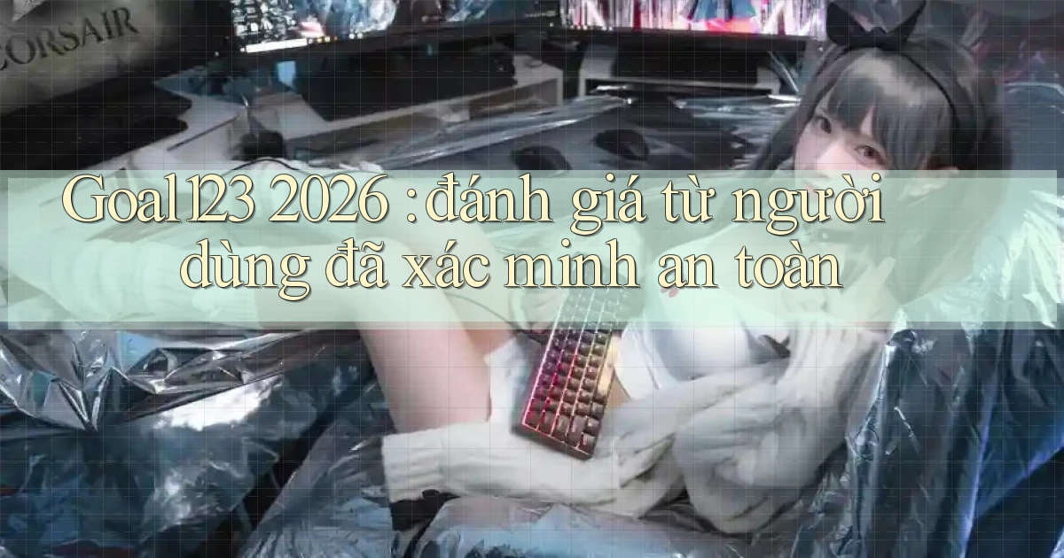 Goal123 2026 đánh giá từ người dùng đã xác minh an toàn