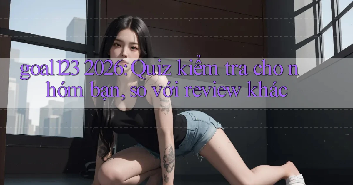 goal123 2026 quiz kiểm tra cho nhóm bạn, so với review khác