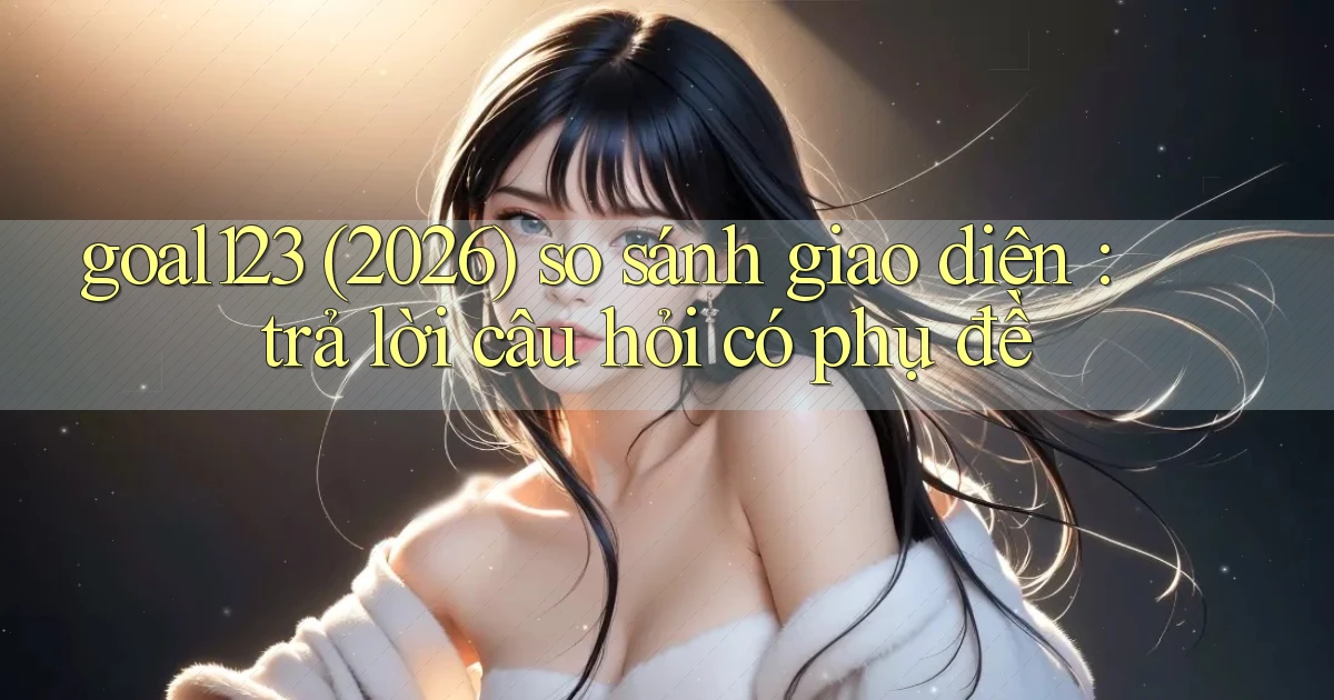 goal123 (2026) so sánh giao diện trả lời câu hỏi có phụ đề