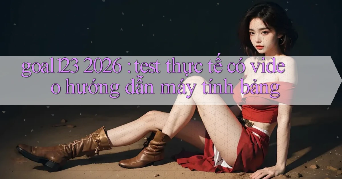goal123 2026 test thực tế có video hướng dẫn máy tính bảng