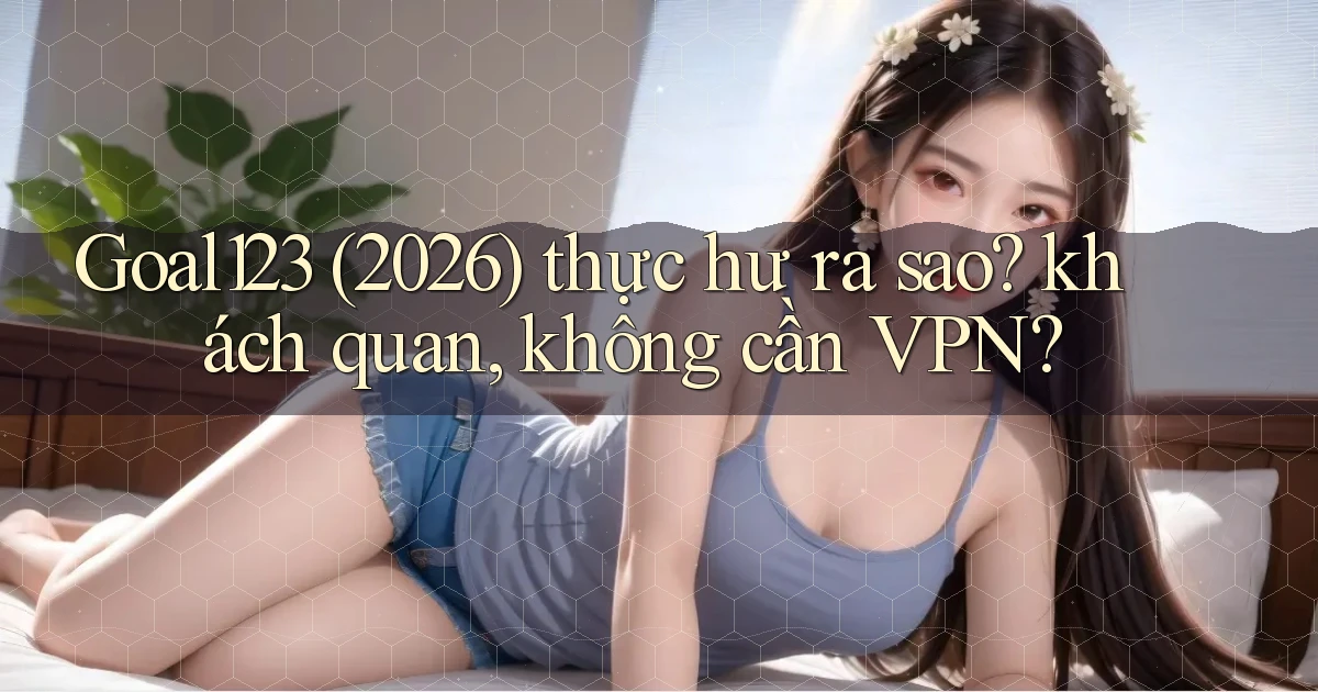 Goal123 (2026) thực hư ra sao khách quan, không cần VPN