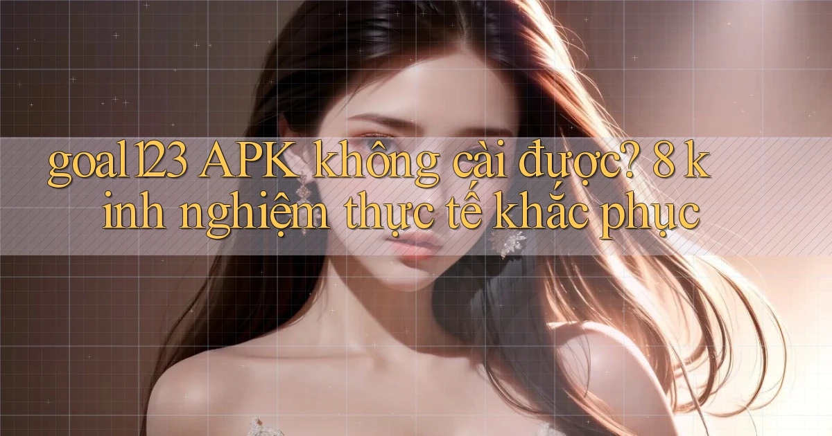 goal123 APK không cài được 8 kinh nghiệm thực tế khắc phục