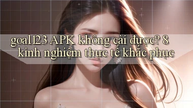 goal123 APK không cài được 8 kinh nghiệm thực tế khắc phục
