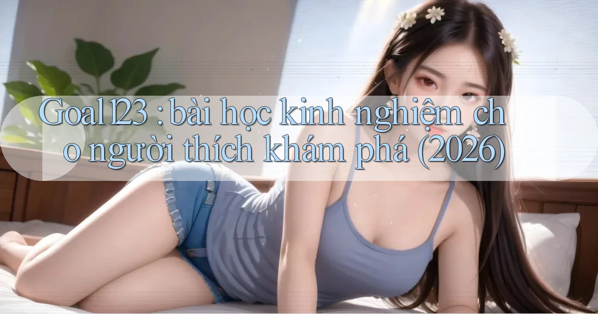 Goal123 bài học kinh nghiệm cho người thích khám phá (2026)