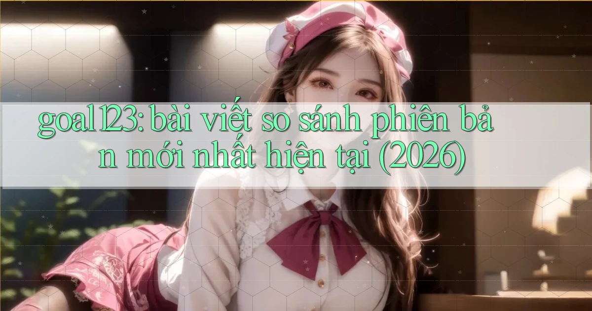 goal123 bài viết so sánh phiên bản mới nhất hiện tại (2026)