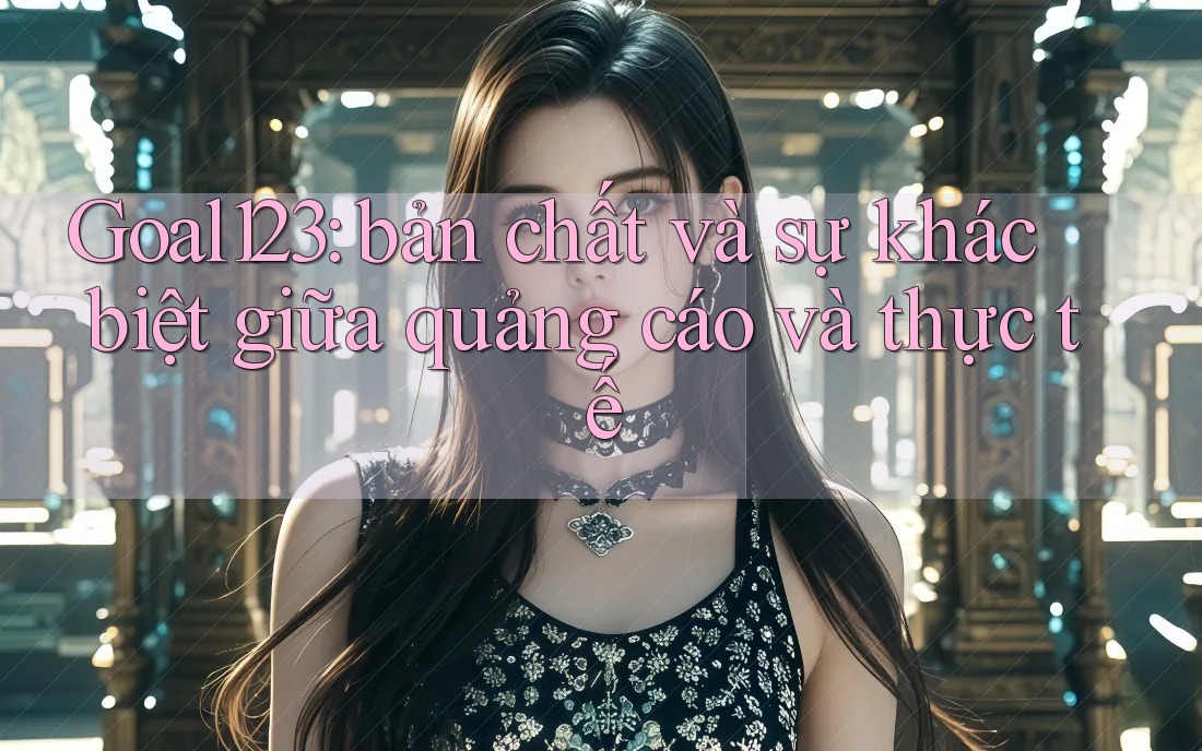 Goal123: bản chất và sự khác biệt giữa quảng cáo và thực tế Goal123: bản chất và sự khác biệt giữa quảng cáo và thực tế