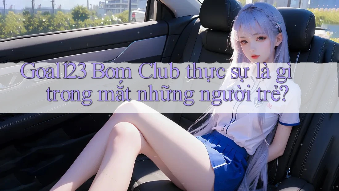 Goal123 Bom Club thực sự là gì trong mắt những người trẻ? Goal123 Bom Club thực sự là gì trong mắt những người trẻ?