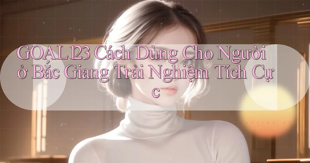 goal123 cách dùng cho người ở Bắc Giang trải nghiệm tích cực