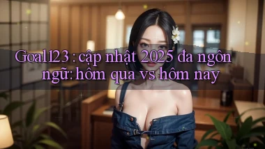 Goal123 cập nhật 2025 đa ngôn ngữ hôm qua vs hôm nay