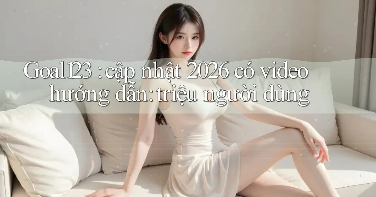 Goal123 cập nhật 2026 có video hướng dẫn triệu người dùng
