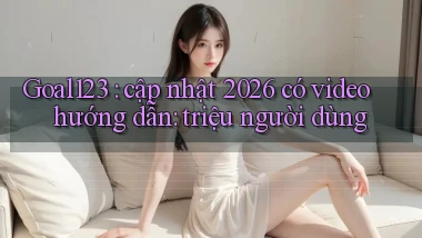 Goal123 cập nhật 2026 có video hướng dẫn triệu người dùng