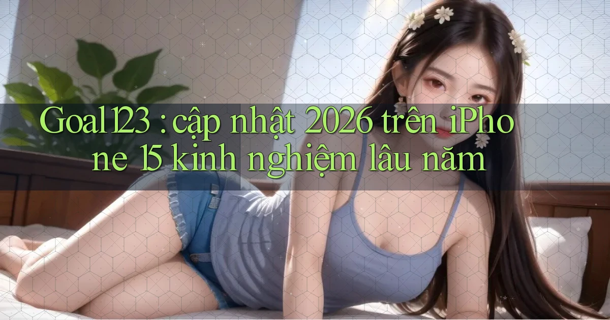 Goal123 cập nhật 2026 trên iPhone 15 kinh nghiệm lâu năm