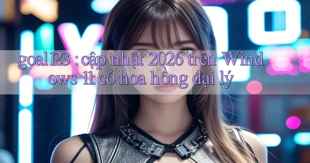 goal123 cập nhật 2026 trên Windows 11 có hoa hồng đại lý