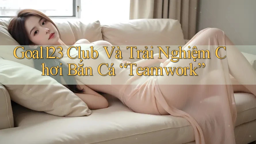 Goal123 Club Và Trải Nghiệm Chơi Bắn Cá “Teamwork”