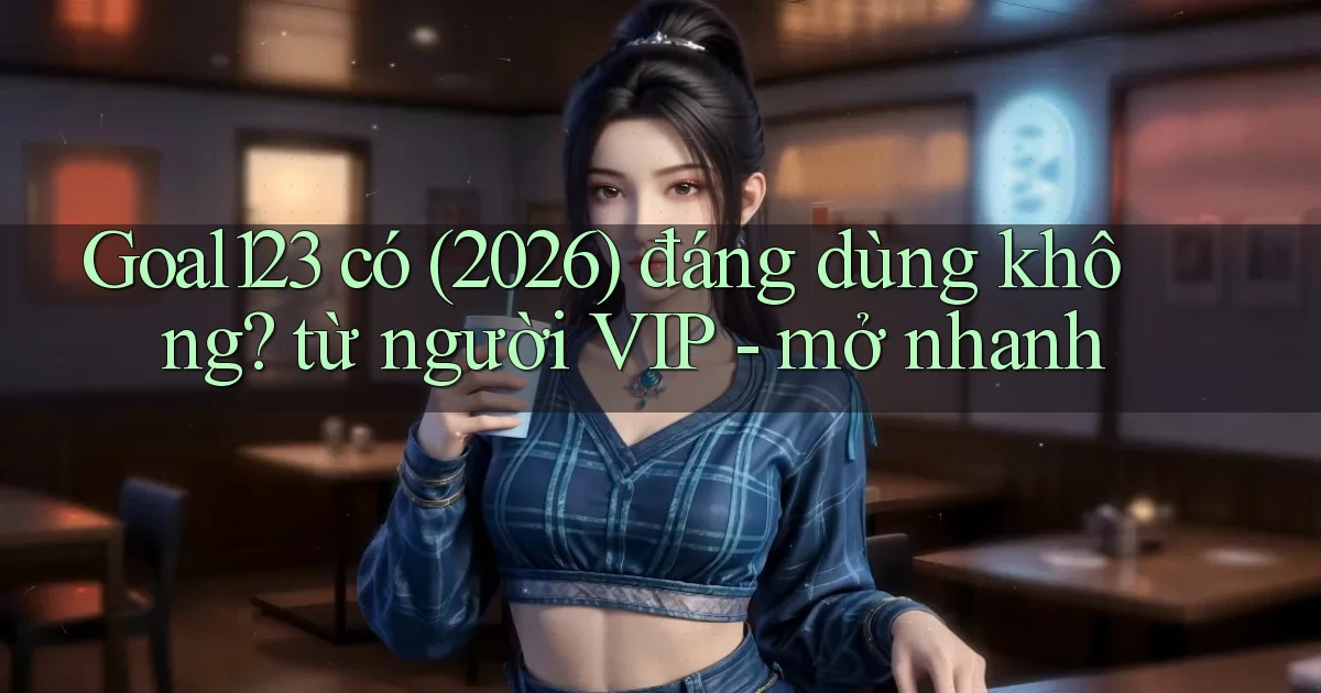 Goal123 có (2026) đáng dùng không từ người VIP   mở nhanh