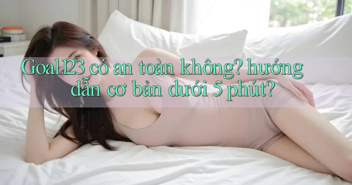 Goal123 có an toàn không hướng dẫn cơ bản dưới 5 phút
