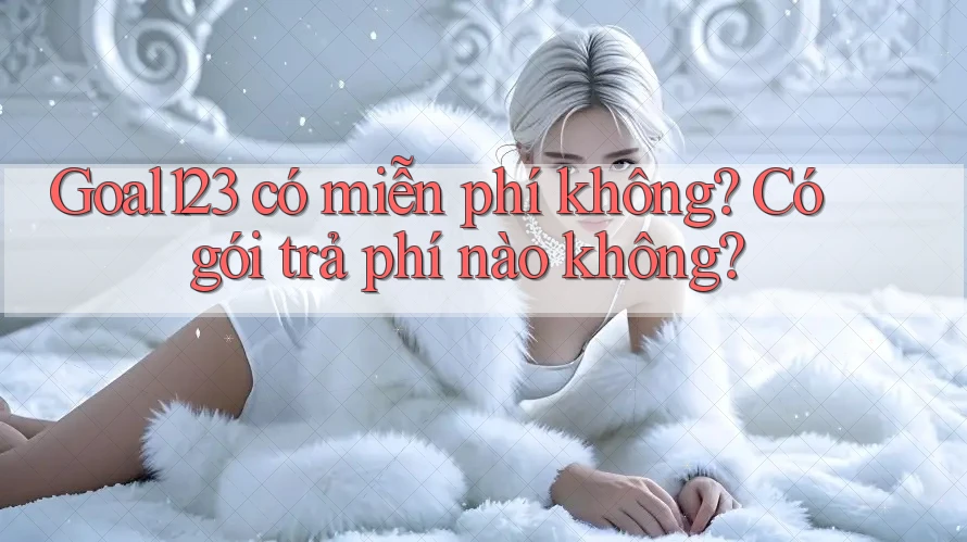 Goal123 có miễn phí không? Có gói trả phí nào không?