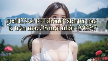 goal123 có tốt không starter pack trên macOS mới nhất (2025)