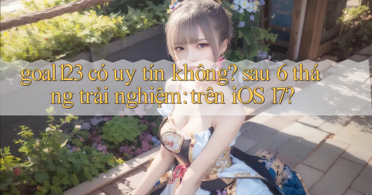 goal123 có uy tín không sau 6 tháng trải nghiệm trên iOS 17