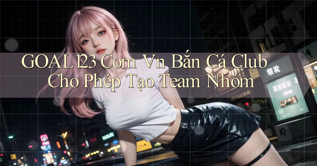 goal123 com vn bắn cá club cho phép tạo team nhóm