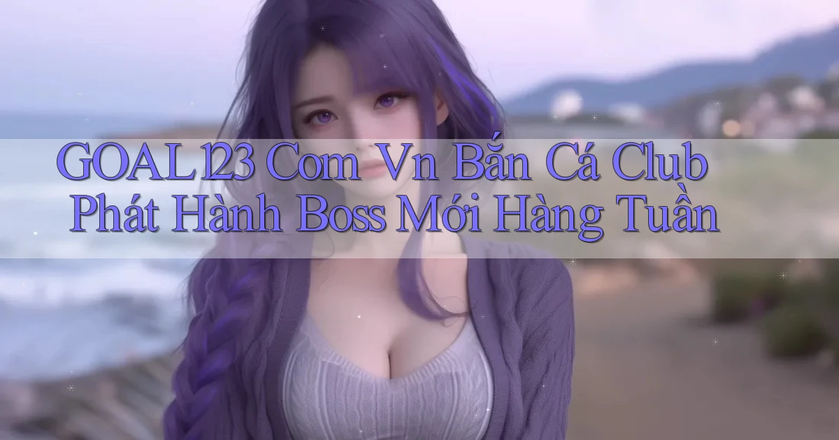 goal123 com vn bắn cá club phát hành boss mới hàng tuần