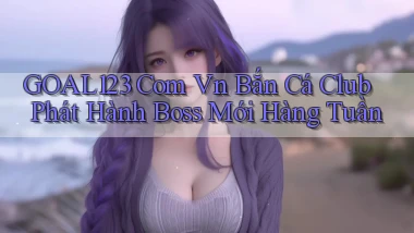 goal123 com vn bắn cá club phát hành boss mới hàng tuần