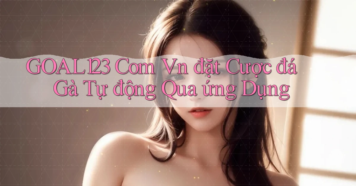 goal123 com vn đặt cược đá gà tự động qua ứng dụng