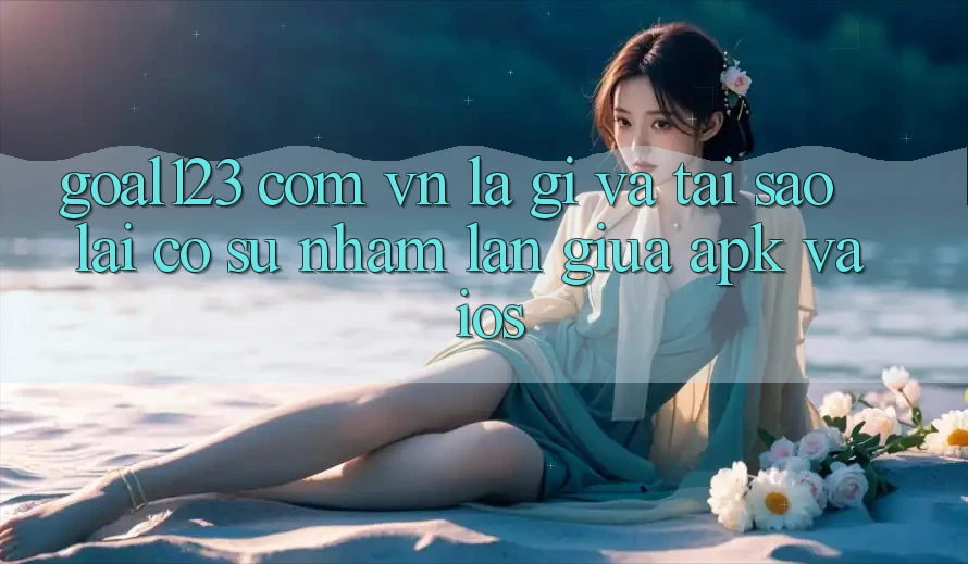 “Goal123 com vn” Là Gì Và Tại Sao Lại Có Sự Nhầm Lẫn Giữa APK Và iOS?