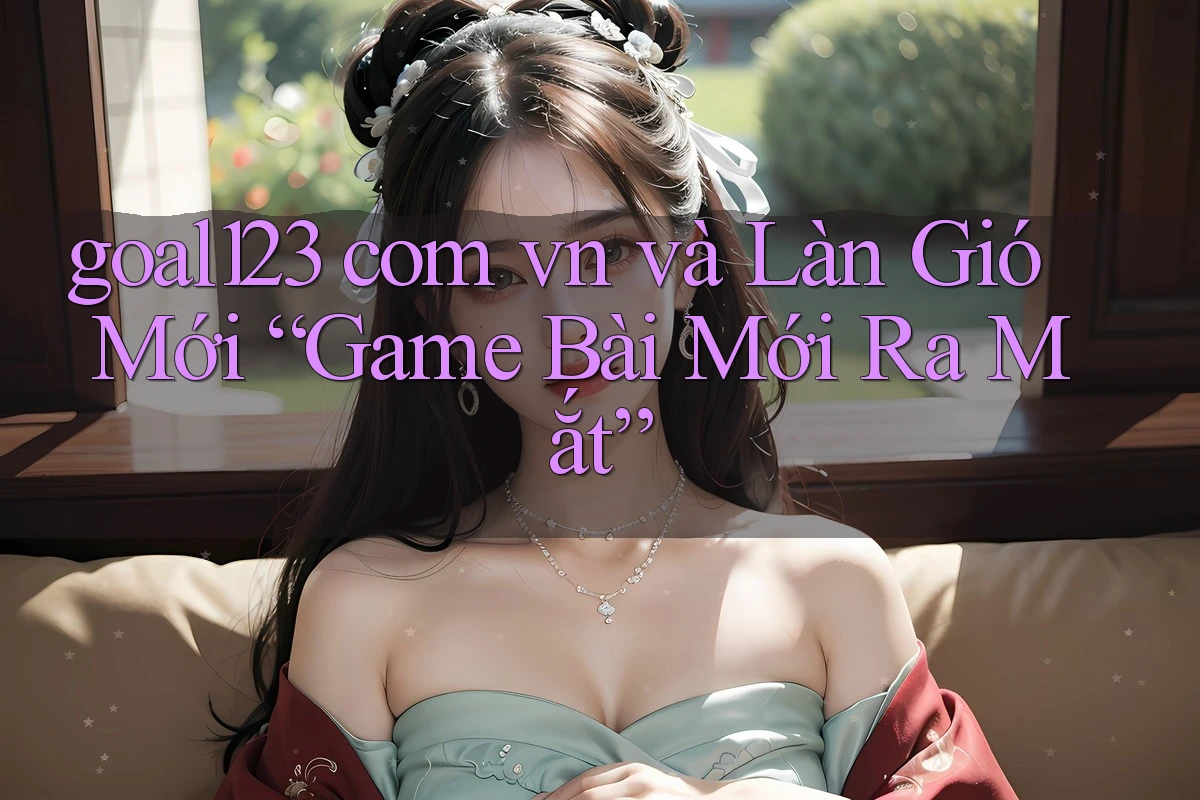 goal123 com vn và Làn Gió Mới “Game Bài Mới Ra Mắt”