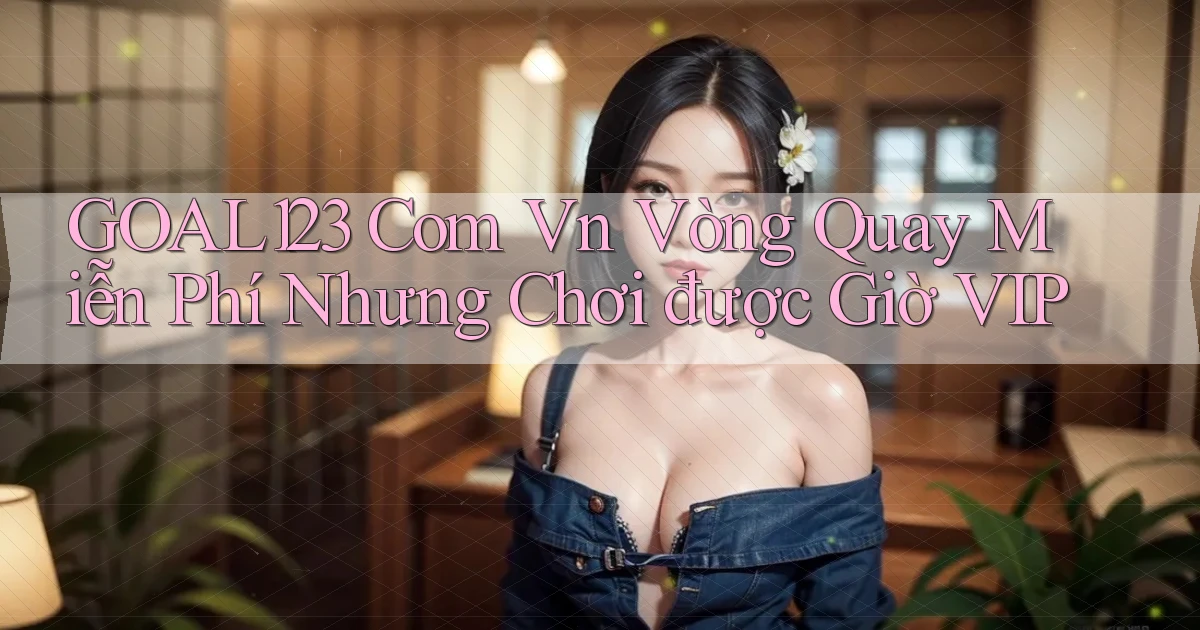 goal123 com vn vòng quay miễn phí nhưng chơi được giờ VIP