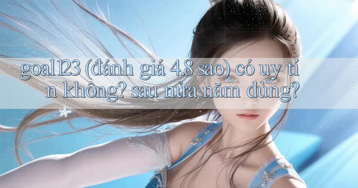 goal123 (đánh giá 4.8 sao) có uy tín không sau nửa năm dùng