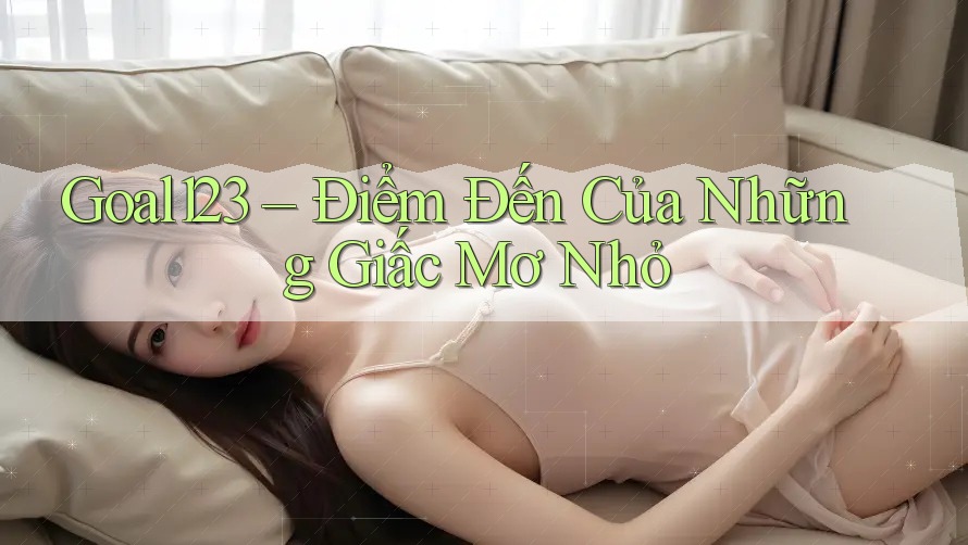 Goal123 – Điểm Đến Của Những Giấc Mơ Nhỏ Goal123 – Điểm Đến Của Những Giấc Mơ Nhỏ