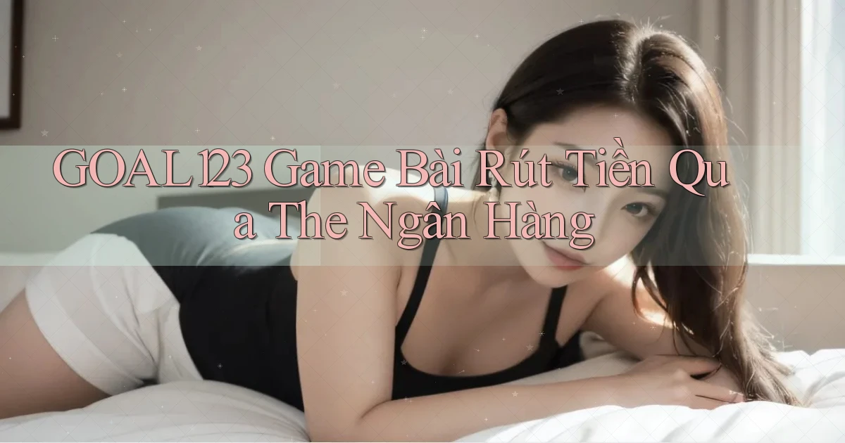 goal123 game bài rút tiền qua the ngân hàng