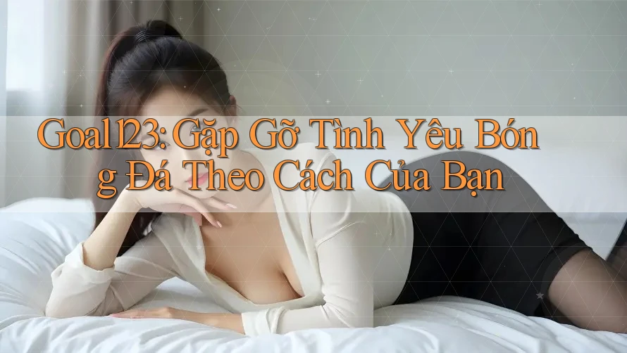 Goal123: Gặp Gỡ Tình Yêu Bóng Đá Theo Cách Của Bạn