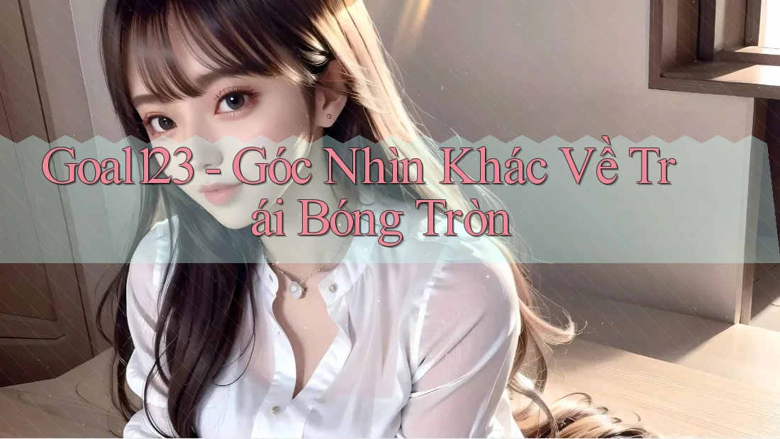 Goal123 - Góc Nhìn Khác Về Trái Bóng Tròn Goal123 - Góc Nhìn Khác Về Trái Bóng Tròn