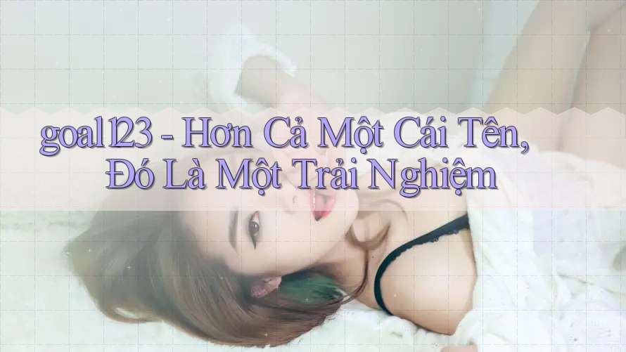 goal123 - Hơn Cả Một Cái Tên, Đó Là Một Trải Nghiệm goal123 - Hơn Cả Một Cái Tên, Đó Là Một Trải Nghiệm