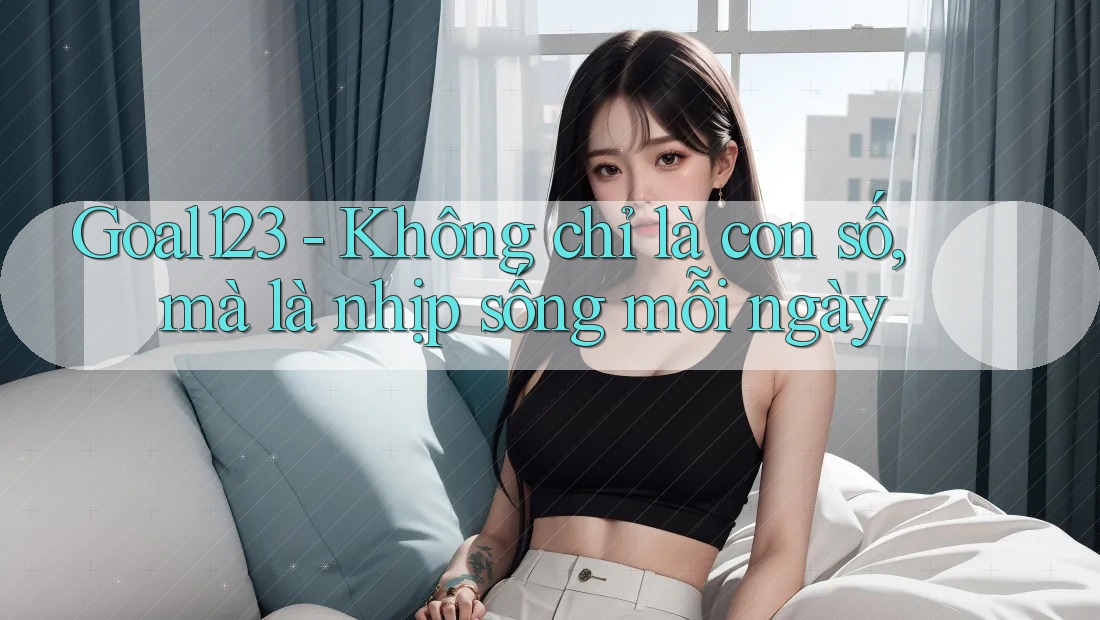 Goal123 - Không chỉ là con số, mà là nhịp sống mỗi ngày