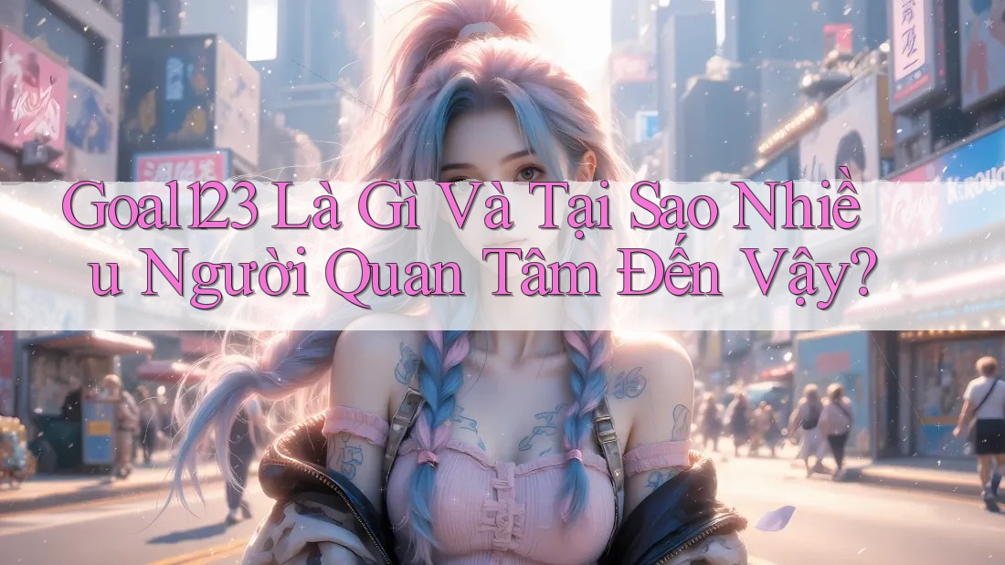 Goal123 Là Gì Và Tại Sao Nhiều Người Quan Tâm Đến Vậy?