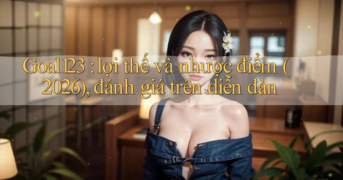 Goal123 lợi thế và nhược điểm (2026), đánh giá trên diễn đàn
