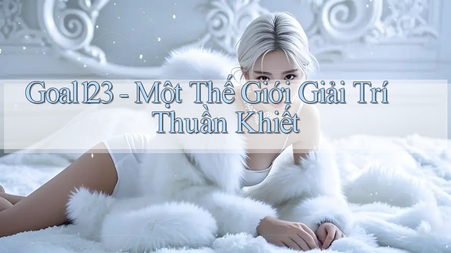 Goal123 - Một Thế Giới Giải Trí Thuần Khiết
