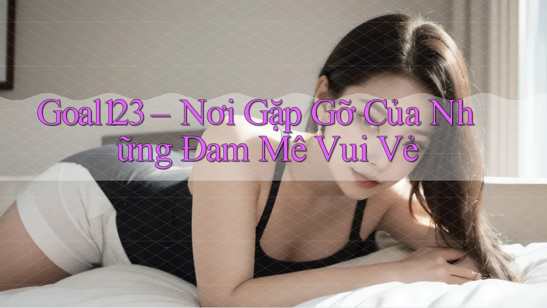 Goal123 – Nơi Gặp Gỡ Của Những Đam Mê Vui Vẻ