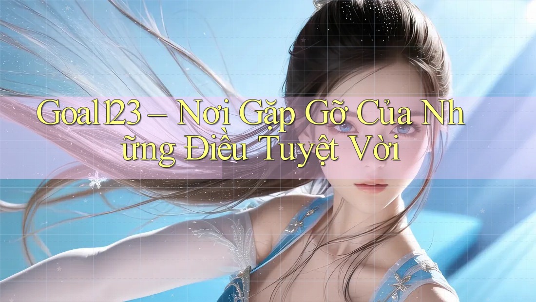Goal123 – Nơi Gặp Gỡ Của Những Điều Tuyệt Vời