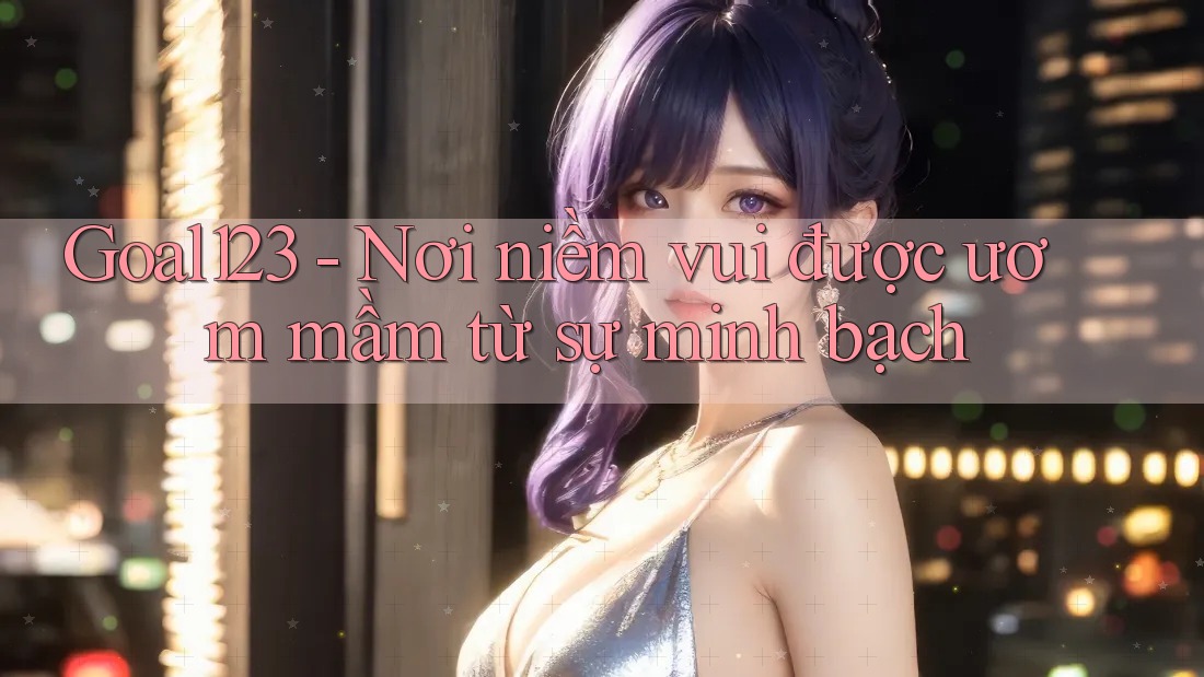 Goal123 - Nơi niềm vui được ươm mầm từ sự minh bạch Goal123 - Nơi niềm vui được ươm mầm từ sự minh bạch