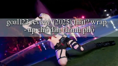 goal123 review (2025) thật wrap   up cho dân thành phố
