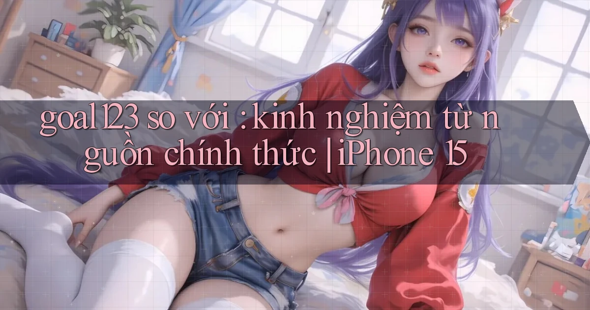 goal123 so với kinh nghiệm từ nguồn chính thức iPhone 15