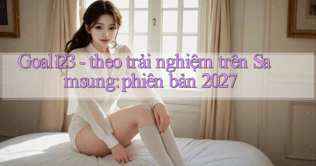 Goal123   theo trải nghiệm trên Samsung phiên bản 2027