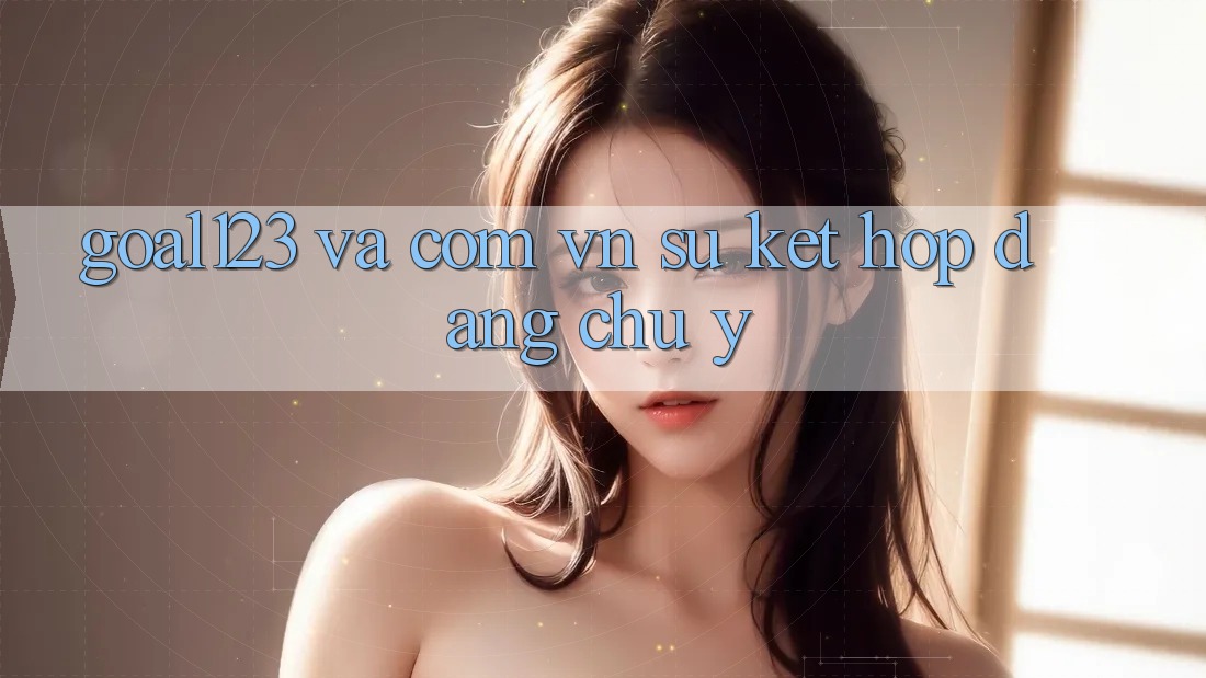 “Goal123” và “. com. vn” – Sự kết hợp đáng chú ý “Goal123” và “. com. vn” – Sự kết hợp đáng chú ý