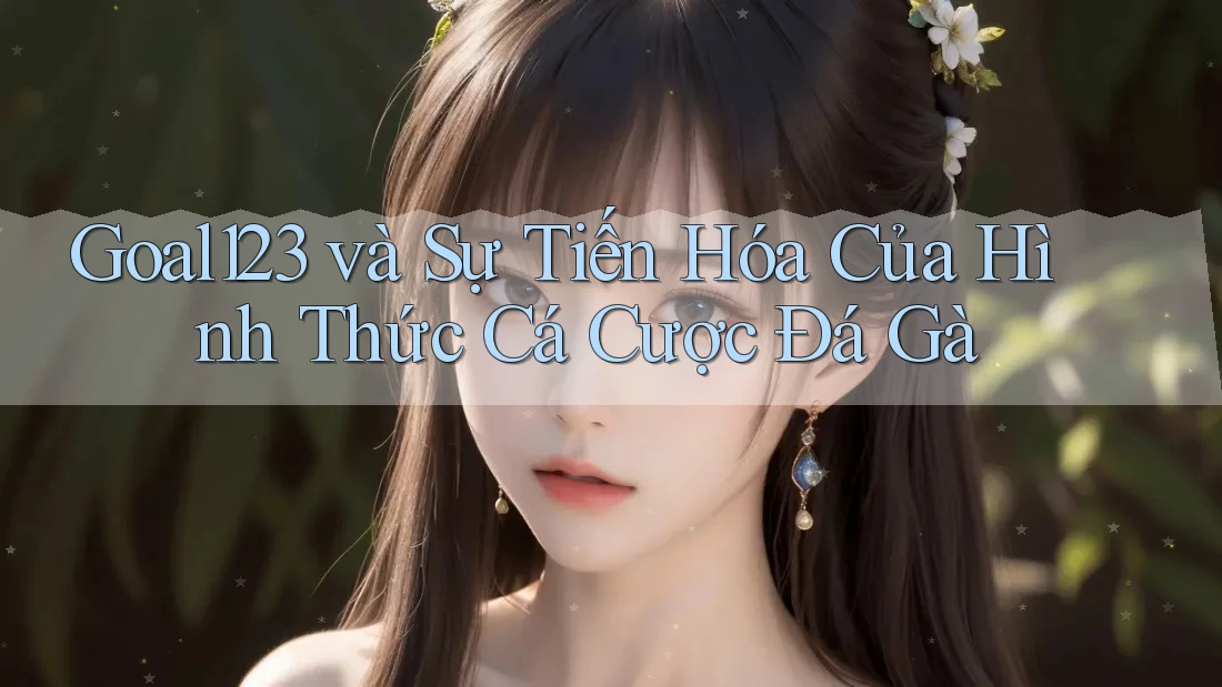 Goal123 và Sự Tiến Hóa Của Hình Thức Cá Cược Đá Gà
